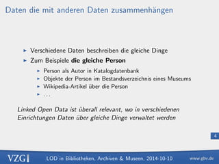 LOD in Bibliotheken, Archiven  Museen, 2014-10-10 
4 
Daten die mit anderen Daten zusammenhangen 
I Verschiedene Daten beschreiben die gleiche Dinge 
I Zum Beispiele die gleiche Person 
I Person als Autor in Katalogdatenbank 
I Objekte der Person im Bestandsverzeichnis eines Museums 
I Wikipedia-Artikel uber die Person 
I . . . 
Linked Open Data ist uberall relevant, wo in verschiedenen 
Einrichtungen Daten uber gleiche Dinge verwaltet werden 
 