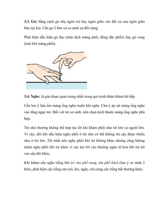 3.3. Gỏ: bằng cách gỏ nhẹ ngón trỏ hay ngón giữa vào đốt xa của ngón giữa
bàn tay kia. Cần gỏ 2 bên và so sánh sự đối xứng.
Phát hiện dấu hiệu gỏ đục (tràn dịch màng phổi, đông đặc phổi), hay gỏ vang
(tràn khí màng phổi).
3.4. Nghe: là giai đoạn quan trọng nhất trong qui trình thăm khám hô hấp.
Cần lưu ý làm ấm màng ống nghe trước khi nghe. Chú ý áp sát màng ống nghe
vào lồng ngực trẻ. Đối với trẻ sơ sinh, nên chọn kích thước màng ống nghe phù
hợp.
Trẻ nhỏ thường không thể hợp tác tốt khi khám phổi như trẻ lớn và người lớn.
Vì vậy, đôi khi dấu hiệu nghe phổi ở trẻ nhỏ có thể không tin cậy được nhiều
như ở trẻ lớn. Tốt nhất nên nghe phổi khi trẻ không khóc nhưng cũng không
tránh nghe phổi khi trẻ khóc vì các âm hít vào thường nghe rõ hơn khi trẻ hít
vào sâu khi khóc.
Khi khám cần nghe tiếng thở (rì rào phế nang, âm phế bào) (lưu ý so sánh 2
bên), phát hiện các tiếng ran (nổ, ẩm, ngáy, rít) cùng các tiếng bất thường khác.
 