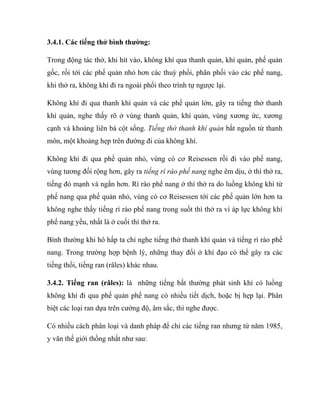 3.4.1. Các tiếng thở bình thường:
Trong động tác thở, khi hít vào, không khí qua thanh quản, khí quản, phế quản
gốc, rồi tới các phế quản nhỏ hơn các thuỳ phổi, phân phối vào các phế nang,
khi thở ra, không khí đi ra ngoài phổi theo trình tự ngược lại.
Không khí đi qua thanh khí quản và các phế quản lớn, gây ra tiếng thở thanh
khí quản, nghe thấy rõ ở vùng thanh quản, khí quản, vùng xương ức, xương
cạnh và khoảng liên bả cột sống. Tiếng thở thanh khí quản bắt nguồn từ thanh
môn, một khoảng hẹp trên đường đi của không khí.
Không khí đi qua phế quản nhỏ, vùng có cơ Reisessen rồi đi vào phế nang,
vùng tương đối rộng hơn, gây ra tiếng rì rào phế nang nghe êm dịu, ở thì thở ra,
tiếng đó mạnh và ngắn hơn. Rì rào phế nang ở thì thở ra do luồng không khí từ
phế nang qua phế quản nhỏ, vùng có cơ Reisessen tới các phế quản lớn hơn ta
không nghe thấy tiếng rì rào phế nang trong suốt thì thở ra vì áp lực không khí
phế nang yếu, nhất là ở cuối thì thở ra.
Bình thường khi hô hấp ta chỉ nghe tiếng thở thanh khí quản và tiếng rì rào phế
nang. Trong trường hợp bệnh lý, những thay đổi ở khí đạo có thể gây ra các
tiếng thổi, tiếng ran (râles) khác nhau.
3.4.2. Tiếng ran (râles): là những tiếng bất thường phát sinh khi có luồng
không khí đi qua phế quản phế nang có nhiều tiết dịch, hoặc bị hẹp lại. Phân
biệt các loại ran dựa trên cường độ, âm sắc, thì nghe được.
Có nhiều cách phân loại và danh pháp để chỉ các tiếng ran nhưng từ năm 1985,
y văn thế giới thống nhất như sau:
 