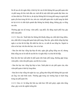 Sở dĩ ran nổ chỉ nghe thấy ở thời kỳ hít vào là khi không khí qua phế quản nhỏ
và phế nang chỉ bóc tách dần các vách đã bị một chất dịch quánh đặc bám vào
và làm dính lại. Ở thì thở ra, do áp lực không khí từ trong phế nang ra ngoài phế
quản yếu hơn trong thì hít vào, nên các vách phế quản nhỏ và phế nang lại dính
trở lại từ từ và chất dịch quánh đặc không bọ khuấy động, không gây ra tiếng
ran nữa.
Thường gặp ran nổ trong: viêm phổi, xẹp phổi, tắc động mạch phổi hay gây
nhồi máu phổi.
3.4.2.2. Ran ẩm: Xuất hiện lúc không khí khuấy động các chất dịch lỏng (đờm,
mủ, chất tiết) ở trong phế quản hoặc phế nang. Ran ẩm gồm nhiều tiếng lép bép
nghe ở cả hai thì hô hấp. Rõ nhất lúc thở ra, và mất đi sau tiếng ho. Người ta
chia ra ba loại: rên ẩm nhỏ hạt, vừa và to hạt.
- Ran ẩm nhỏ hạt: tiếng lép bép rất nhỏ, nghe gần giống tiếng ran nổ, nhưng
khác tiếng ran nó là mất đi sau khi ho và nghe thấy ở cả hai thì hô hấp.
Ran ẩm nhỏ hạt xuất phát từ phế quản nhỏ hoặc phế nang, thường gặp trong:
viêm phổi, viêm tiểu phế quản, sau khi ho ra máu.
- Ran ẩm hạt vừa: tiếng lép bép to hơn. Xuất phát từ các phế quản vừa, như
viêm phế quản ở thời kỳ long đờm.
- Ran ẩm to hạt: tiếng rên nghe lọc xọc, giống như tiếng thổi không khí qua một
cái ống vào một bình nước. Thường gặp trong các trường hợp có dịch lỏng
trong các phế quản lớn.
3.4.2.3. Ran rít: là tiếng thở liên tục (dài hơn 100 mili giây), nghe như tiếng
nhạc, gây ra do tắc nghẽn luồng khí.
 