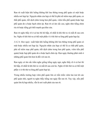 Ran rít xuất hiện khi luồng không khí lưu thông trong phế quản có một hoặc
nhiều nơi hẹp lại. Nguyên nhân của hẹp có thể là phù nề niêm mạc phế quản, co
thắt phế quản, tiết dịch (như trong hen phế quản, viêm tiểu phế quản) hoặc hẹp
phế quản do u hoặc hạch chèn ép. Ran rít có âm sắc cao, nghe như tiếng chim
ríu rít hoặc tiếng gió thổi mạnh qua khe cửa.
Ran rít nghe thấy rõ ở cả hai thì hô hấp, rõ nhất là khi thở ra và mất đi sau cơn
ho. Nghe rõ khi thở ra có thể một phần vì ở thì thở ra lòng phế quản hẹp lại.
3.4.2.4. Ran ngáy: xuất hiện khi luồng không khí lưu thông trong phế quản có
một hoặc nhiều nơi hẹp lại. Nguyên nhân của hẹp có thể là co thắt phế quản,
phù nề niêm mạc phế quản, tiết dịch (như trong hen phế quản, viêm tiểu phế
quản) hoặc hẹp phế quản do u hoặc hạch chèn ép. Ran ngáy thường phát sinh ở
những phế quản lớn hơn là đối với ran rít.
Ran ngáy có âm sắc trầm nghe giống tiếng ngáy ngủ, nghe thấy rõ ở cả hai thì
hô hấp, rõ nhất là khi thở ra và mất đi sau cơn ho. Nghe rõ khi thở ra có thể một
phần vì ở thì thở ra lòng phế quản hẹp lại.
Trong nhiều trường hợp viêm phế quản lớn có tiến triển viêm lan toả tới các
phế quản nhỏ, người ta nghe thấy tiếng ran ngáy lẫn ran rít. Tuy vậy, nếu phế
quản lớn bị hẹp nhiều, vẫn là nơi xuất phát của ran rít.
 