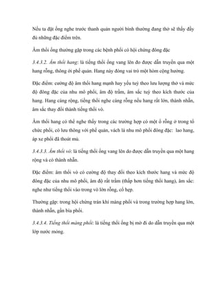 Nếu ta đặt ống nghe trước thanh quản người bình thường đang thở sẽ thấy đầy
đủ những đặc điểm trên.
Âm thổi ống thường gặp trong các bệnh phổi có hội chứng đông đặc
3.4.3.2. Âm thổi hang: là tiếng thổi ống vang lên đo được dẫn truyền qua một
hang rỗng, thông ới phế quản. Hang này đóng vai trò một hòm cộng hưởng.
Đặc điểm: cường độ âm thổi hang mạnh hay yếu tuỳ theo lưu lượng thở và mức
độ đông đặc của nhu mô phổi, âm độ trầm, âm sắc tuỳ theo kích thước của
hang. Hang càng rộng, tiếng thổi nghe càng rỗng nếu hang rất lớn, thành nhẵn,
âm sắc thay đổi thành tiếng thổi vò.
Âm thổi hang có thể nghe thấy trong các trường hợp có một ổ rỗng ở trong tổ
chức phổi, có lưu thông với phế quản, vách lá nhu mô phổi đông đặc: lao hang,
áp xe phổi đã thoát mủ.
3.4.3.3. Âm thổi vò: là tiếng thổi ống vang lên do được dẫn truyền qua một hang
rộng và có thành nhẵn.
Đặc điểm: âm thổi vò có cường độ thay đổi theo kích thước hang và mức độ
đông đặc của nhu mô phổi, âm độ rất trầm (thấp hơn tiếng thổi hang), âm sắc:
nghe như tiếng thổi vào trong vò lớn rỗng, cổ hẹp.
Thường gặp: trong hội chứng tràn khí màng phổi và trong trường hợp hang lớn,
thành nhẵn, gần bìa phổi.
3.4.3.4. Tiếng thổi màng phổi: là tiếng thổi ống bị mờ đi do dẫn truyền qua một
lớp nước mỏng.
 
