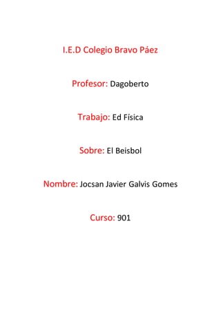 I.E.D Colegio Bravo Páez 
Profesor: Dagoberto 
Trabajo: Ed Física 
Sobre: El Beisbol 
Nombre: Jocsan Javier Galvis Gomes 
Curso: 901 
 