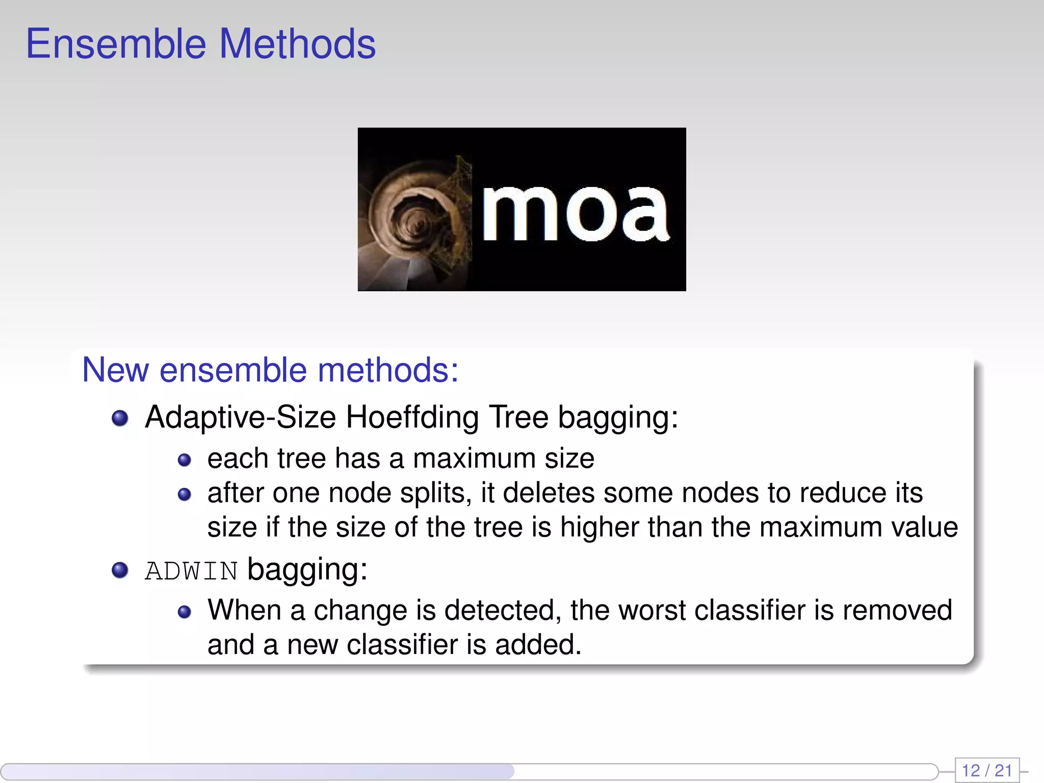 Ensemble Methods




  New ensemble methods:
     Adaptive-Size Hoeffding Tree bagging:
         each tree has a maximum size
         after one node splits, it deletes some nodes to reduce its
         size if the size of the tree is higher than the maximum value
     ADWIN bagging:
         When a change is detected, the worst classiﬁer is removed
         and a new classiﬁer is added.



                                                                         12 / 21
 