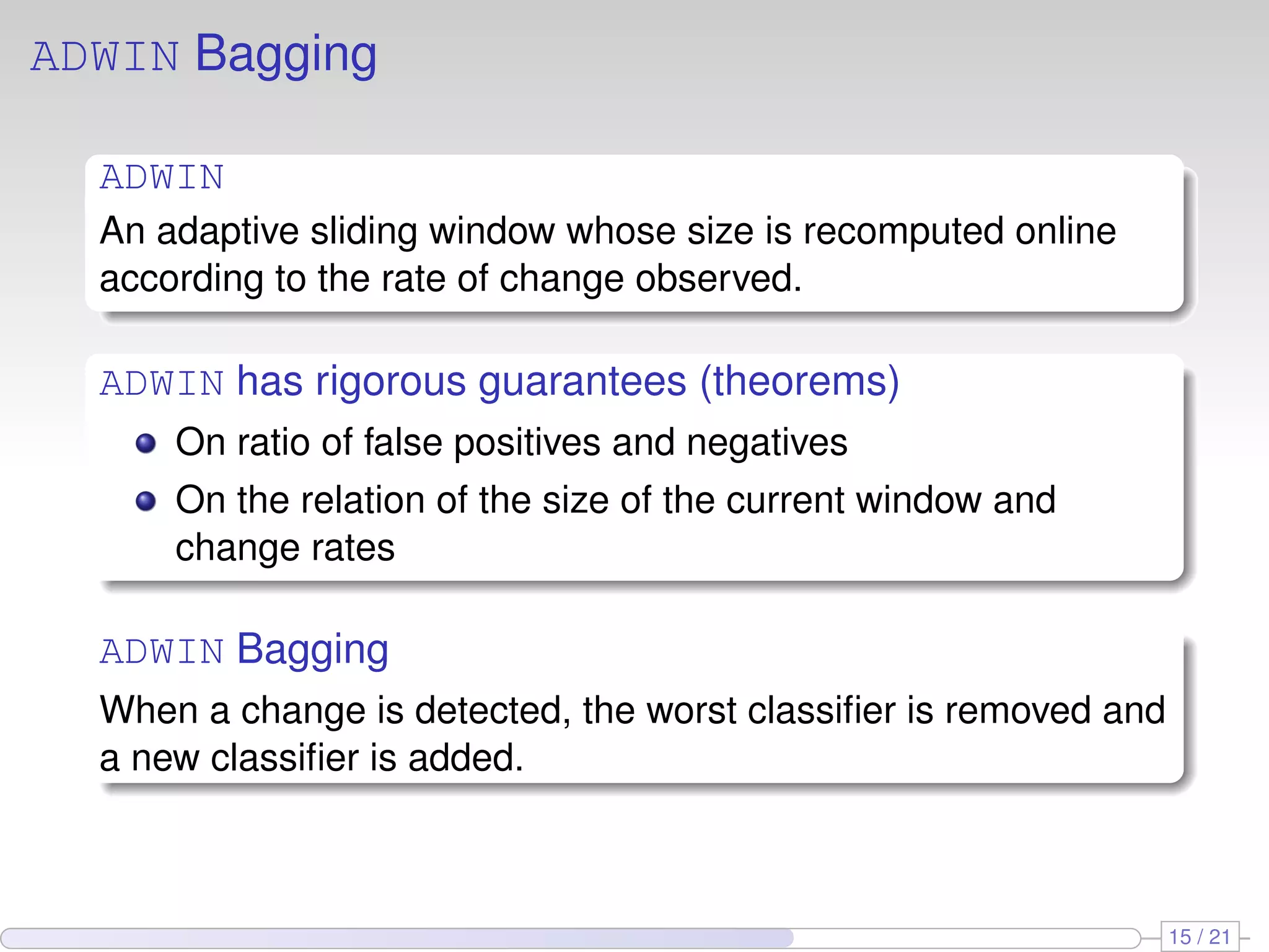 ADWIN Bagging

  ADWIN
  An adaptive sliding window whose size is recomputed online
  according to the rate of change observed.

  ADWIN has rigorous guarantees (theorems)
      On ratio of false positives and negatives
      On the relation of the size of the current window and
      change rates

  ADWIN Bagging
  When a change is detected, the worst classiﬁer is removed and
  a new classiﬁer is added.



                                                                  15 / 21
 