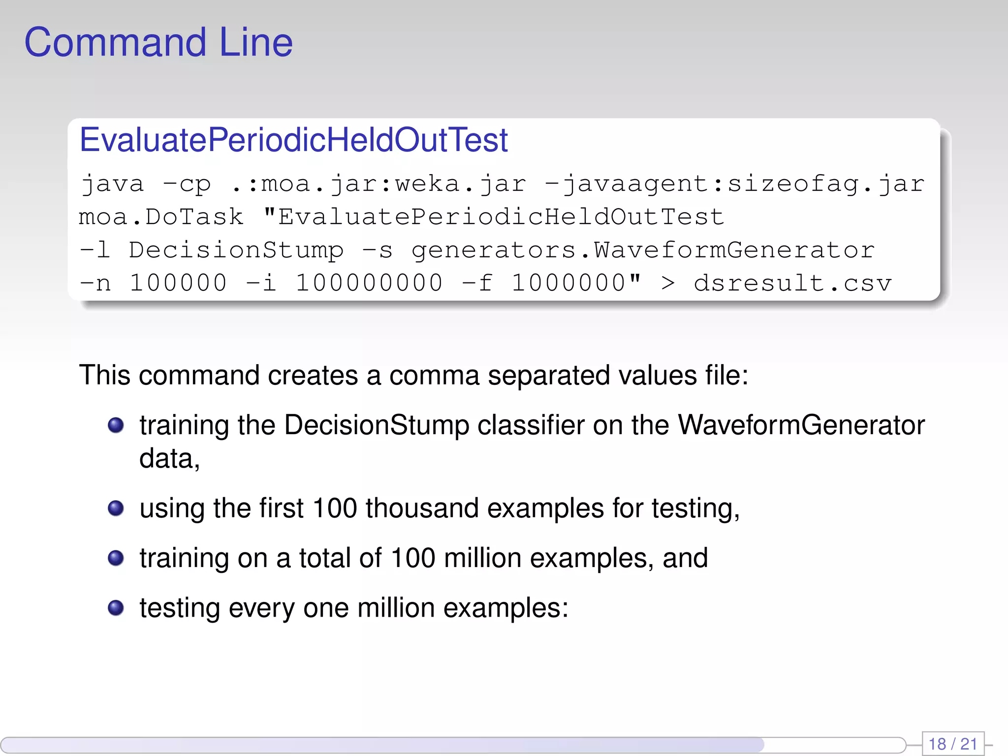 Command Line

  EvaluatePeriodicHeldOutTest
  java -cp .:moa.jar:weka.jar -javaagent:sizeofag.jar
  moa.DoTask "EvaluatePeriodicHeldOutTest
  -l DecisionStump -s generators.WaveformGenerator
  -n 100000 -i 100000000 -f 1000000" > dsresult.csv


  This command creates a comma separated values ﬁle:
      training the DecisionStump classiﬁer on the WaveformGenerator
      data,
      using the ﬁrst 100 thousand examples for testing,
      training on a total of 100 million examples, and
      testing every one million examples:



                                                                      18 / 21
 