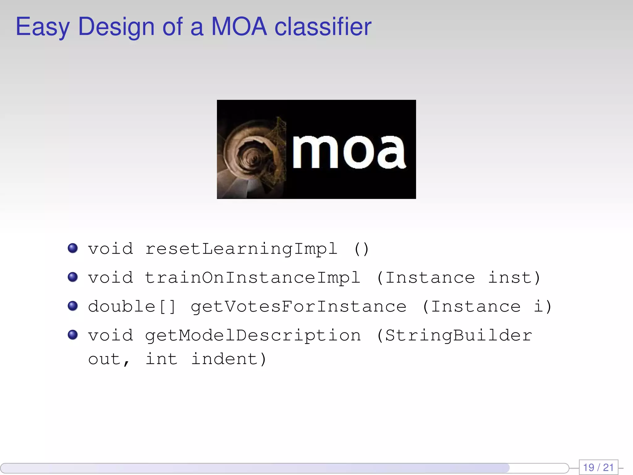 Easy Design of a MOA classiﬁer




      void resetLearningImpl ()
      void trainOnInstanceImpl (Instance inst)
      double[] getVotesForInstance (Instance i)
      void getModelDescription (StringBuilder
      out, int indent)




                                                  19 / 21
 