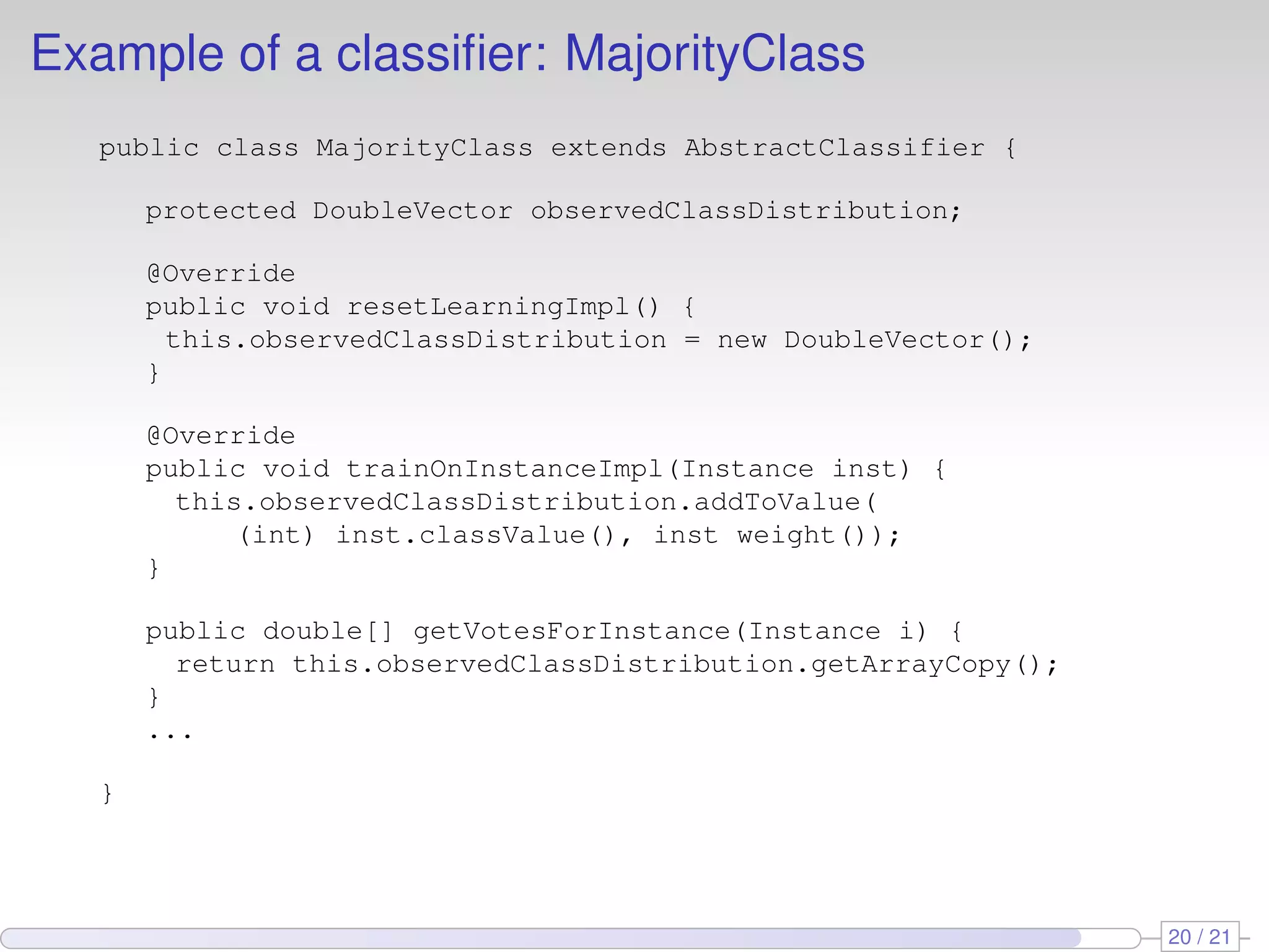 Example of a classiﬁer: MajorityClass
   public class MajorityClass extends AbstractClassifier {

       protected DoubleVector observedClassDistribution;

       @Override
       public void resetLearningImpl() {
         this.observedClassDistribution = new DoubleVector();
       }

       @Override
       public void trainOnInstanceImpl(Instance inst) {
         this.observedClassDistribution.addToValue(
             (int) inst.classValue(), inst weight());
       }

       public double[] getVotesForInstance(Instance i) {
         return this.observedClassDistribution.getArrayCopy();
       }
       ...

   }




                                                                 20 / 21
 