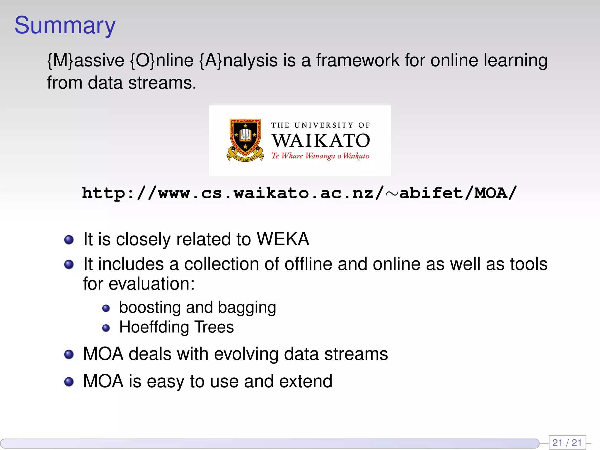Summary
  {M}assive {O}nline {A}nalysis is a framework for online learning
  from data streams.




      http://www.cs.waikato.ac.nz/∼abifet/MOA/

      It is closely related to WEKA
      It includes a collection of ofﬂine and online as well as tools
      for evaluation:
           boosting and bagging
           Hoeffding Trees
      MOA deals with evolving data streams
      MOA is easy to use and extend


                                                                       21 / 21
 