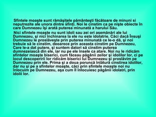 Sfintele moaşte sunt rămăşiţele pământeşti făcătoare de minuni si
neputrezite ale unora dintre sfinţi. Noi le cinstim ca pe nişte obiecte în
care Dumnezeu îşi arată puterea minunată a harului Său.
Nici sfintele moaşte nu sunt idoli sau zei ori asemănări ale lui
Dumnezeu, şi nici închinarea la ele nu este idolatrie. Căci dacă Însuşi
Dumnezeu le proslăveşte prin puterea minunată ce le-o dă, şi noi
trebuie să le cinstim, deoarece prin aceasta cinstim pe Dumnezeu,
Care le-a dat putere, şi suntem datori să cinstim puterea
dumnezeiască din ele, iar nu pe ele însele ca atare. Noi nu le ridicăm
sfintelor moaşte biserici, cum făceau păgânii zeilor şi idolilor lor, ci pe
locul descoperirii lor ridicăm biserici lui Dumnezeu şi proslăvim pe
Dumnezeu prin ele. Prima şi a doua poruncă înlătură cinstirea idolilor,
dar nu şi pe a sfintelor moaşte, căci prin sfintele moaşte noi nu
înlocuim pe Dumnezeu, aşa cum îl înlocuiesc păgânii idolatri, prin
idolii lor.
 