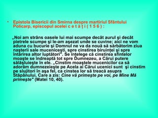 • Epistola Bisericii din Smirna despre martiriul Sfântului
Policarp, episcopul acelei c e t ă ţ i ( 1 5 6 ) :
„Noi am strâns oasele lui mai scumpe decât aurul şi decât
pietrele scumpe şi le-am aşezat unde se cuvine; aici ne vom
aduna cu bucurie şi Domnul ne va da nouă să sărbătorim ziua
naşterii sale muceniceşti, spre cinstirea biruinţei şi spre
întărirea altor luptători". Se înţelege că cinstirea sfintelor
moaşte se îndreaptă tot spre Dumnezeu, a Cărui putere
sălăşluieşte în ele. „Cinstim moaştele mucenicilor ca să
adorăm dumnezeieşte pe Acela ai Cărui ucenici sunt şi cinstim
pe slujitori în aşa fel, ca cinstea lor să treacă asupra
Stăpânului, Care a zis: Cine vă primeşte pe voi, pe Mine Mă
primeşte" (Matei 10, 40).
 