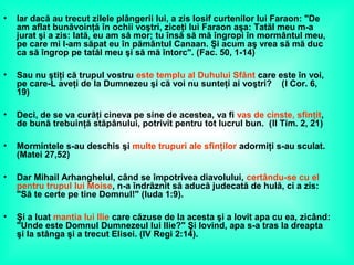 • Iar dacă au trecut zilele plângerii lui, a zis Iosif curtenilor lui Faraon: "De
am aflat bunăvoinţă în ochii voştri, ziceţi lui Faraon aşa: Tatăl meu m-a
jurat şi a zis: Iată, eu am să mor; tu însă să mă îngropi în mormântul meu,
pe care mi l-am săpat eu în pământul Canaan. Şi acum aş vrea să mă duc
ca să îngrop pe tatăl meu şi să mă întorc". (Fac. 50, 1-14)
• Sau nu ştiţi că trupul vostru este templu al Duhului Sfânt care este în voi,
pe care-L aveţi de la Dumnezeu şi că voi nu sunteţi ai voştri? (I Cor. 6,
19)
• Deci, de se va curăţi cineva pe sine de acestea, va fi vas de cinste, sfinţit,
de bună trebuinţă stăpânului, potrivit pentru tot lucrul bun. (II Tim. 2, 21)
• Mormintele s-au deschis şi multe trupuri ale sfinţilor adormiţi s-au sculat.
(Matei 27,52)
• Dar Mihail Arhanghelul, când se împotrivea diavolului, certându-se cu el
pentru trupul lui Moise, n-a îndrăznit să aducă judecată de hulă, ci a zis:
"Să te certe pe tine Domnul!" (Iuda 1:9).
• Şi a luat mantia lui Ilie care căzuse de la acesta şi a lovit apa cu ea, zicând:
"Unde este Domnul Dumnezeul lui Ilie?" Şi lovind, apa s-a tras la dreapta
şi la stânga şi a trecut Elisei. (IV Regi 2:14).
 