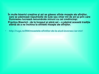 În multe biserici creştine şi azi se găsesc sfinte moaşte ale sfinţilor,
care se păstrează neputrezite de sute sau chiar mii de ani şi prin care
Dumnezeu lucrează nenumărate minuni cu cei credincioşi.
Practica Bisericii - de la început şi până azi – a păstrat această tradiţie
sfântă de a ne închina la sfintele moaşte ale sfinţilor.
• http://ruga.ro/994/moastele-sfintilor-de-la-aiud-izvorasc-iar-mir/
 