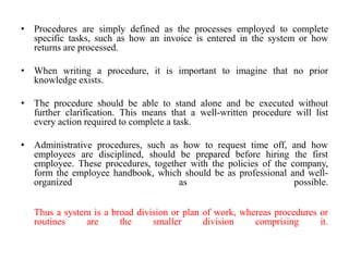 • Procedures are simply defined as the processes employed to complete
  specific tasks, such as how an invoice is entered in the system or how
  returns are processed.

• When writing a procedure, it is important to imagine that no prior
  knowledge exists.

• The procedure should be able to stand alone and be executed without
  further clarification. This means that a well-written procedure will list
  every action required to complete a task.

• Administrative procedures, such as how to request time off, and how
  employees are disciplined, should be prepared before hiring the first
  employee. These procedures, together with the policies of the company,
  form the employee handbook, which should be as professional and well-
  organized                         as                           possible.


   Thus a system is a broad division or plan of work, whereas procedures or
   routines    are      the     smaller      division    comprising      it.
 