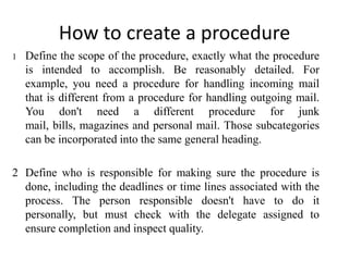 How to create a procedure
1   Define the scope of the procedure, exactly what the procedure
    is intended to accomplish. Be reasonably detailed. For
    example, you need a procedure for handling incoming mail
    that is different from a procedure for handling outgoing mail.
    You don't need a different procedure for junk
    mail, bills, magazines and personal mail. Those subcategories
    can be incorporated into the same general heading.

2 Define who is responsible for making sure the procedure is
  done, including the deadlines or time lines associated with the
  process. The person responsible doesn't have to do it
  personally, but must check with the delegate assigned to
  ensure completion and inspect quality.
 