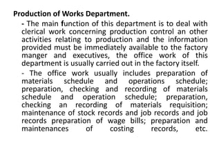 Production of Works Department.
  - The main function of this department is to deal with
  clerical work concerning production control an other
  activities relating to production and the information
  provided must be immediately available to the factory
  manger and executives, the office work of this
  department is usually carried out in the factory itself.
  - The office work usually includes preparation of
  materials schedule and operations schedule;
  preparation, checking and recording of materials
  schedule and operation schedule; preparation,
  checking an recording of materials requisition;
  maintenance of stock records and job records and job
  records preparation of wage bills; preparation and
  maintenances        of     costing     records,       etc.
 
