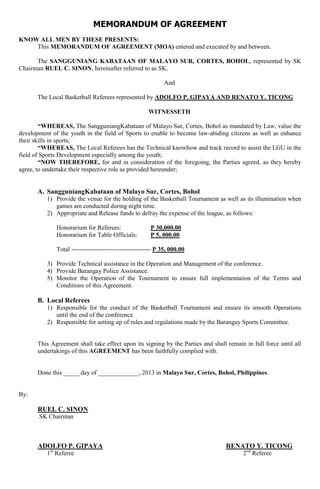 MEMORANDUM OF AGREEMENT
KNOW ALL MEN BY THESE PRESENTS:
This MEMORANDUM OF AGREEMENT (MOA) entered and executed by and between.
The SANGGUNIANG KABATAAN OF MALAYO SUR, CORTES, BOHOL, represented by SK
Chairman RUEL C. SINON, hereinafter referred to as SK,
And
The Local Basketball Referees represented by ADOLFO P. GIPAYA AND RENATO Y. TICONG
WITNESSETH
“WHEREAS, The SangguniangKabataan of Malayo Sur, Cortes, Bohol as mandated by Law, value the
development of the youth in the field of Sports to enable to become law-abiding citizens as well as enhance
their skills in sports;
“WHEREAS, The Local Referees has the Technical knowhow and track record to assist the LGU in the
field of Sports Development especially among the youth;
“NOW THEREFORE, for and in consideration of the foregoing, the Parties agreed, as they hereby
agree, to undertake their respective role as provided hereunder;
A. SangguniangKabataan of Malayo Sur, Cortes, Bohol
1) Provide the venue for the holding of the Basketball Tournament as well as its illumination when
games are conducted during night time.
2) Appropriate and Release funds to defray the expense of the league, as follows:
Honorarium for Referees: P 30,000.00
Honorarium for Table Officials: P 5, 000.00
Total -------------------------------------- P 35, 000.00
3) Provide Technical assistance in the Operation and Management of the conference.
4) Provide Barangay Police Assistance.
5) Monitor the Operation of the Tournament to ensure full implementation of the Terms and
Conditions of this Agreement.
B. Local Referees
1) Responsible for the conduct of the Basketball Tournament and ensure its smooth Operations
until the end of the conference.
2) Responsible for setting up of rules and regulations made by the Barangay Sports Committee.
This Agreement shall take effect upon its signing by the Parties and shall remain in full force until all
undertakings of this AGREEMENT has been faithfully complied with.
Done this _____ day of _____________, 2013 in Malayo Sur, Cortes, Bohol, Philippines.
By:
RUEL C. SINON
SK Chairman
ADOLFO P. GIPAYA RENATO Y. TICONG
1st
Referee 2nd
Referee
 
