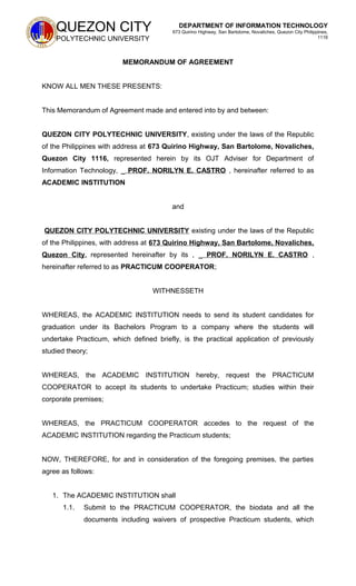 QUEZON CITY
POLYTECHNIC UNIVERSITY
DEPARTMENT OF INFORMATION TECHNOLOGY
673 Quirino Highway, San Bartolome, Novaliches, Quezon City Philippines,
1116
MEMORANDUM OF AGREEMENT
KNOW ALL MEN THESE PRESENTS:
This Memorandum of Agreement made and entered into by and between:
QUEZON CITY POLYTECHNIC UNIVERSITY, existing under the laws of the Republic
of the Philippines with address at 673 Quirino Highway, San Bartolome, Novaliches,
Quezon City 1116, represented herein by its OJT Adviser for Department of
Information Technology, _ PROF. NORILYN E. CASTRO , hereinafter referred to as
ACADEMIC INSTITUTION
and
QUEZON CITY POLYTECHNIC UNIVERSITY existing under the laws of the Republic
of the Philippines, with address at 673 Quirino Highway, San Bartolome, Novaliches,
Quezon City, represented hereinafter by its , _ PROF. NORILYN E. CASTRO ,
hereinafter referred to as PRACTICUM COOPERATOR;
WITHNESSETH
WHEREAS, the ACADEMIC INSTITUTION needs to send its student candidates for
graduation under its Bachelors Program to a company where the students will
undertake Practicum, which defined briefly, is the practical application of previously
studied theory;
WHEREAS, the ACADEMIC INSTITUTION hereby, request the PRACTICUM
COOPERATOR to accept its students to undertake Practicum; studies within their
corporate premises;
WHEREAS, the PRACTICUM COOPERATOR accedes to the request of the
ACADEMIC INSTITUTION regarding the Practicum students;
NOW, THEREFORE, for and in consideration of the foregoing premises, the parties
agree as follows:
1. The ACADEMIC INSTITUTION shall
1.1. Submit to the PRACTICUM COOPERATOR, the biodata and all the
documents including waivers of prospective Practicum students, which
 