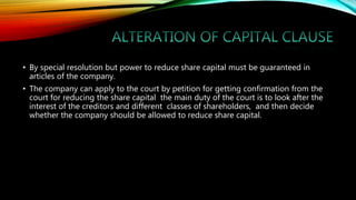 • By special resolution but power to reduce share capital must be guaranteed in
articles of the company.
• The company can apply to the court by petition for getting confirmation from the
court for reducing the share capital the main duty of the court is to look after the
interest of the creditors and different classes of shareholders, and then decide
whether the company should be allowed to reduce share capital.
 