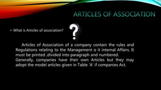 • What is Articles of association?
Articles of Association of a company contain the rules and
Regulations relating to the Management o it internal Affairs. It
must be printed ,divided into paragraph and numbered.
Generally, companies have their own Articles but they may
adopt the model articles given in Table ‘A’ if companies Act.
 