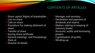  Share capital ,Rights of shareholder ,
 Lien on share
 Calls on share
 Procedure For making allotment of
share
 Transfer of share
 Issuing share certificate
 General meetings and Proceedings
there at
 Director all details
 Manager and secretary
 Declaration and payment of
dividends and reserve
 Matters relating to keeping of
statutory books
 Accounts ,audits and borrowing
powers
 Capitalization of profits
 Winding-up
 