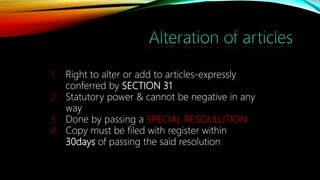 1. Right to alter or add to articles-expressly
conferred by SECTION 31
2. Statutory power & cannot be negative in any
way
3. Done by passing a SPECIAL RESOULUTION
4. Copy must be filed with register within
30days of passing the said resolution
 
