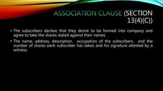 (SECTION
13(4)(C))
• The subscribers declare that they desire to be formed into company and
agree to take the shares stated against their names.
• The name, address, description, occupation of the subscribers, and the
number of shares each subscriber has taken and his signature attested by a
witness.
 