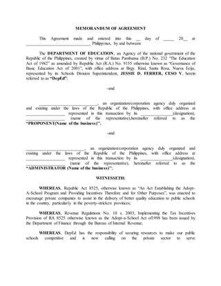 MEMORANDUM OF AGREEMENT
This Agreement made and entered into this __ day of _____ 20__ at
______________________________ Philippines, by and between:
The DEPARTMENT OF EDUCATION, an Agency of the national government of the
Republic of the Philippines, created by virtue of Batas Pambansa (B.P.) No. 232 “The Education
Act of 1982” as amended by Republic Act (R.A.) No. 9155 otherwise known as “Governance of
Basic Education Act of 2001”, with office address at Brgy. Rizal, Santa Rosa, Nueva Ecija,
represented by its Schools Division Superintendent, JESSIE D. FERRER, CESO V, herein
referred to as “DepEd”;
-and
___________________________, an organization/corporation agency duly organized
and existing under the laws of the Republic of the Philippines, with office address at
__________________ represented in this transaction by its _______________(designation),
__________________ (name of the representative),hereinafter referred to as the
“PROPONENT(Name of the business)’’;
-and
___________________________, an organization/corporation agency duly organized and
existing under the laws of the Republic of the Philippines, with office address at
__________________ represented in this transaction by its _______________(designation),
__________________ (name of the representative), hereinafter referred to as the
“ADMINISTRATOR (Name of the business)’’;
WITNESSETH:
WHEREAS, Republic Act 8525, otherwise known as “An Act Establishing the Adopt-
A-School Program and Providing Incentives Therefore and for Other Purposes”, was enacted to
encourage private companies to assist in the delivery of better quality education to public schools
in the country, particularly in the poverty-stricken provinces;
WHEREAS, Revenue Regulations No. 10 s. 2003, Implementing the Tax Incentives
Provision of RA 8525 otherwise known as the Adopt-a-School Act of1998 has been issued by
the Department of Finance through the Bureau of Internal Revenue;
WHEREAS, DepEd has the responsibility of securing resources to make our public
schools competitive and is now calling on the private sector to serve
 