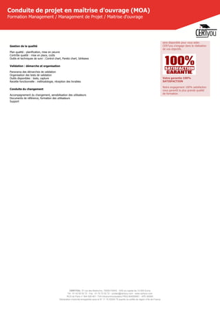 CERTYOU, 37 rue des Mathurins, 75008 PARIS - SAS au capital de 10 000 Euros
Tél : 01 42 93 52 72 - Fax : 01 70 72 02 72 - contact@certyou.com - www.certyou.com
RCS de Paris n° 804 509 461- TVA intracommunautaire FR03 804509461 - APE 8559A
Déclaration d’activité enregistrée sous le N° 11 75 52524 75 auprès du préfet de région d’Ile-de-France
Conduite de projet en maîtrise d'ouvrage (MOA)
Formation Management / Management de Projet / Maitrise d'ouvrage
Gestion de la qualité
Plan qualité : planification, mise en oeuvre
Contrôle qualité : mise en place, coûts
Outils et techniques de suivi : Control chart, Pareto chart, Ishikawa
Validation : démarche et organisation
Panorama des démarches de validation
Organisation des tests de validation
Outils disponibles : tests, capture
Recette fonctionnelle : méthodologie, réception des livrables
Conduite du changement
Accompagnement du changement, sensibilisation des utilisateurs
Documents de référence, formation des utilisateurs
Support
sera disponible pour vous aider.
CERTyou s'engage dans la réalisation
de vos objectifs.
Votre garantie 100%
SATISFACTION
Notre engagement 100% satisfaction
vous garantit la plus grande qualité
de formation.
 
