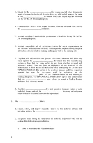 3. Submit to the _________________________, the resume and all other documents
        required under the On-the-Job Training Program, which shall serve as the basis
        of the _________________________ to screen, select and deploy specific students
        for the On-the-Job Training Program;



     4. Orient students about rules, proper decorum, behavior and work ethics inside
        the _________________________ premises;



     5. Monitor attendance, activities and performance of students during the On-the-
        Job Training Program;



     6. Monitor compatibility of job circumstances with the course requirements for
        the student’s attainment of advanced standing in the program through regular
        interaction with the student-training and regular visit to the training site;



     7. Together with the students and parents concerned, renounce and waive any
        claim against the _________________________ for injury that the students may
        sustain or loss that they may suffer, in any form, whether personal and
        pecuniary arising from the fault or negligence of the students in the
        performance of their duties and functions while undergoing the ON-THE-JOB
        TRAINING PROGRAM. The waiver of the students-trainees and their respective
        parents    (as   may    be   necessary)    shall   be   submitted    to   the
        _________________________ prior to the commencement of the On-the-Job
        Training Program. The EDUCATIONAL INSTITUTION agrees and understands
        that the _________________________ may refuse to accept a Student-Trainee
        without a duly executed waiver;



     8. Hold the _________________________ free and harmless from any claims or suits
        and shall forever defend the _________________________ from any such claim or
        suit whatsoever in connection with this agreement.



B.   The _________________________ SHALL:



     1. Screen, select, and deploy students –trainee to the different offices and
        operating units of the _________________________;



     2. Designate from among its employees an Industry Supervisor who will be
        assigned the following responsibilities;



        a.   Serve as mentor to the student-trainees;



2
 