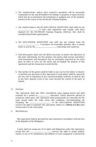 2. The student-trainee and/or their respective guardians will be personally
        responsible for any and all liabilities for damage to property or injury persons,
        which may be occasioned by the intentional or negligent acts of the students-
        trainees in the course of the On-the-Job Training Program.



     3. The student-trainees and the EDUCATIONAL INSTITUTION shall abide by the
        _________________________’S rules and regulations and comply with those
        imposed for the ON-THE-JOB Training Program; otherwise they shall be
        excluded from further participation.



     4. The EDUCATIONAL INSTITUTION may pull out any student from the
        _________________________ ‘S premises on reasonable grounds after a written
        notice is sent by the _________________________ requesting such a pull out.



     5. That both parties shall exert all efforts necessary to achieve the objectives of
        this joint undertaking. For this purpose, the parties shall execute and deliver
        such instruments and documents may be reasonably requested by the other
        party in order to carry out the intent and accomplish the purpose of this
        Agreement and the transaction covered hereby.



     6. That neither of the parties shall be liable in any way for the failure to observe
        or perform any provision of this Agreement if such failure shall be caused by
        any law, rule or regulation of any constituted public authority or shall be due
        to any force majeure event or any cause beyond the control of the party in
        default.



D.   Duration:

     This Agreement shall take effect immediately upon signing hereof and shall
     continue for a period of _____________ thereafter. Unless otherwise advised in
     writing by either party, this Agreement shall automatically be renewable for the
     same period under the same terms and conditions. Notwithstanding the
     foregoing, the _________________________ or the EDUCATIONAL INSTITUTION
     reserves the right to terminate this Agreement, subject to a fifteen (15) day prior
     written notice to the other party.

E.   Miscellaneous:



      This Agreement shall be governed by and construed in accordance with the laws
     of the Republic of the Philippines.



       A party shall not assign any of its rights and obligations under this Agreement,
     except that the _________________________ reserves the right to assign student-
     trainee to any of its subsidiaries and affiliates if such assignment is deemed by



4
 