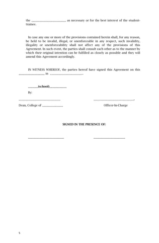 the _________________________ as necessary or for the best interest of the student-
     trainee.



        In case any one or more of the provisions contained herein shall, for any reason,
     be held to be invalid, illegal, or unenforceable in any respect, such invalidity,
     illegality or unenforceability shall not affect any of the provisions of this
     Agreement. In such event, the parties shall consult each other as to the manner by
     which their original intention can be fulfilled as closely as possible and they will
     amend this Agreement accordingly.



       IN WITNESS WHEREOF, the parties hereof have signed this Agreement on this
__________________ in _______________________..



      _______(school)____________

      By:

______________________________                        _____________________________.

Dean, College of _______________                              Officer-In-Charge




                                 SIGNED IN THE PRESENCE OF:



      _________________________                       ______________________




5
 