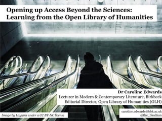 Opening up Access Beyond the Sciences:
Learning from the Open Library of Humanities
Dr Caroline Edwards
Lecturer in Modern & Contemporary Literature, Birkbeck
Editorial Director, Open Library of Humanities (OLH)
caroline.edwards@bbk.ac.uk
@the_blochianImage by Layums under a CC BY-NC license
 