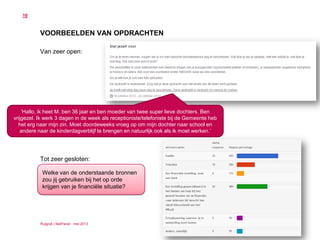 Ruigrok | NetPanel - mei 2013
10
VOORBEELDEN VAN OPDRACHTEN
Van zeer open:
Tot zeer gesloten:
‘Hallo, ik heet M. ben 36 jaar en ben moeder van twee super lieve dochters. Ben
vrijgezel. Ik werk 3 dagen in de week als receptioniste/telefoniste bij de Gemeente heb
het erg naar mijn zin. Moet doordeweeks vroeg op om mijn dochter naar school en
andere naar de kinderdagverblijf te brengen en natuurlijk ook als ik moet werken.’
Welke van de onderstaande bronnen
zou jij gebruiken bij het op orde
krijgen van je financiële situatie?
 