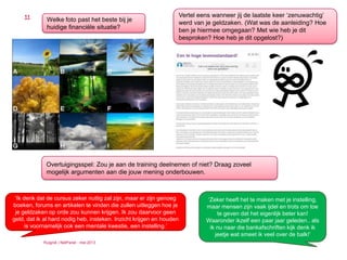 Ruigrok | NetPanel - mei 2013
11
Welke foto past het beste bij je
huidige financiële situatie?
Vertel eens wanneer jij de laatste keer ‘zenuwachtig’
werd van je geldzaken. (Wat was de aanleiding? Hoe
ben je hiermee omgegaan? Met wie heb je dit
besproken? Hoe heb je dit opgelost?)
‘Ik denk dat de cursus zeker nuttig zal zijn, maar er zijn genoeg
boeken, forums en artikelen te vinden die zullen uitleggen hoe je
je geldzaken op orde zou kunnen krijgen. Ik zou daarvoor geen
geld, dat ik al hard nodig heb, insteken. Inzicht krijgen en houden
is voornamelijk ook een mentale kwestie, een instelling.’
Overtuigingsspel: Zou je aan de training deelnemen of niet? Draag zoveel
mogelijk argumenten aan die jouw mening onderbouwen.
‘Zeker heeft het te maken met je instelling,
maar mensen zijn vaak ijdel en trots om toe
te geven dat het eigenlijk beter kan!
Waaronder ikzelf een paar jaar geleden.. als
ik nu naar die bankafschriften kijk denk ik
jeetje wat smeet ik veel over de balk!’
 