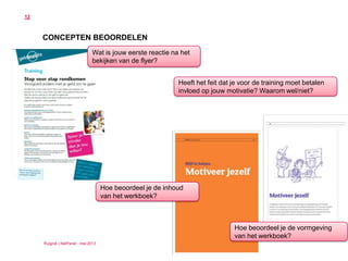 Ruigrok | NetPanel - mei 2013
12
CONCEPTEN BEOORDELEN
Wat is jouw eerste reactie na het
bekijken van de flyer?
Heeft het feit dat je voor de training moet betalen
invloed op jouw motivatie? Waarom wel/niet?
Hoe beoordeel je de inhoud
van het werkboek?
Hoe beoordeel je de vormgeving
van het werkboek?
 