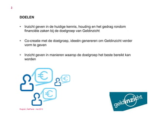 Ruigrok | NetPanel - mei 2013
3
DOELEN
• Inzicht geven in de huidige kennis, houding en het gedrag rondom
financiële zaken bij de doelgroep van Geldinzicht
• Co-creatie met de doelgroep, ideeën genereren om Geldinzicht verder
vorm te geven
• Inzicht geven in manieren waarop de doelgroep het beste bereikt kan
worden
 