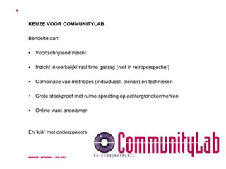 Ruigrok | NetPanel - mei 2013
4
KEUZE VOOR COMMUNITYLAB
Behoefte aan:
• Voortschrijdend inzicht
• Inzicht in werkelijk/ real time gedrag (niet in retroperspectief)
• Combinatie van methodes (individueel, plenair) en technieken
• Grote steekproef met ruime spreiding op achtergrondkenmerken
• Online want anoniemer
En ‘klik’ met onderzoekers
 