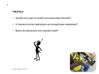 Ruigrok | NetPanel - mei 2013
5
TWIJFELS
• Spreekt men open en eerlijk over persoonlijke financiën?
• In hoeverre kunnen deelnemers op conceptniveau meedenken?
• Blijven de deelnemers drie maanden actief?
 