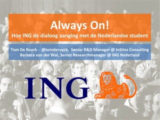 Always On! Hoe ING de dialoog aanging met de Nederlandse student Tom De Ruyck -  @tomderuyck,  Senior R&D Manager @ InSites Consulting Barbera van der Wal, Senior Researchmanager @ ING Nederland 
