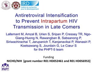Antiretroviral Intensification
to Prevent Intrapartum HIV
Transmission in Late Comers
Lallemant M, Amzal B, Urien S, Sripan P, Cressey TR, Ngo-
Giang-Huong N, Rawangban B, Sabsanong P,
Siriwachirachai T, Jarupanich T, Kanjanavikai P, Wanasiri P,
Koetsawang S, Jourdain G, Le Cœur S
for the PHPT-5 team
Funding
NICHD/NIH [grant number R01 HD052461 and R01 HD056953]
 