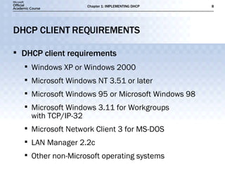DHCP CLIENT REQUIREMENTS DHCP client requirements Windows XP or Windows 2000 Microsoft Windows NT 3.51 or later Microsoft Windows 95 or Microsoft Windows 98 Microsoft Windows 3.11 for Workgroups  with TCP/IP-32 Microsoft Network Client 3 for MS-DOS LAN Manager 2.2c Other non-Microsoft operating systems 