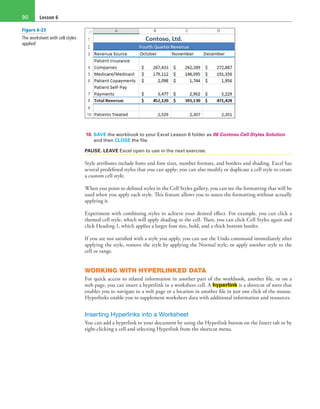 Lesson 690
10. SAVE the workbook to your Excel Lesson 6 folder as 06 Contoso Cell Styles Solution
and then CLOSE the file.
PAUSE. LEAVE Excel open to use in the next exercise.
Style attributes include fonts and font sizes, number formats, and borders and shading. Excel has
several predefined styles that you can apply; you can also modify or duplicate a cell style to create
a custom cell style.
When you point to defined styles in the Cell Styles gallery, you can see the formatting that will be
used when you apply each style. This feature allows you to assess the formatting without actually
applying it.
Experiment with combining styles to achieve your desired effect. For example, you can click a
themed cell style, which will apply shading to the cell. Then, you can click Cell Styles again and
click Heading 1, which applies a larger font size, bold, and a thick bottom border.
If you are not satisfied with a style you apply, you can use the Undo command immediately after
applying the style, remove the style by applying the Normal style, or apply another style to the
cell or range.
WORKING WITH HYPERLINKED DATA
For quick access to related information in another part of the workbook, another file, or on a
web page, you can insert a hyperlink in a worksheet cell. A hyperlink is a shortcut of sorts that
enables you to navigate to a web page or a location in another file in just one click of the mouse.
Hyperlinks enable you to supplement worksheet data with additional information and resources.
Inserting Hyperlinks into a Worksheet
You can add a hyperlink to your document by using the Hyperlink button on the Insert tab or by
right-clicking a cell and selecting Hyperlink from the shortcut menu.
Figure 6-23
The worksheet with cell styles
applied`
 