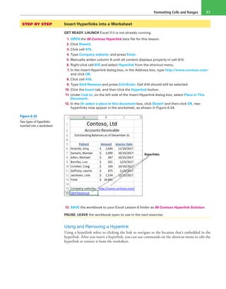 Formatting Cells and Ranges 91
STEP BY STEP	 Insert Hyperlinks into a Worksheet
GET READY. LAUNCH Excel if it is not already running.
1. OPEN the 06 Contoso Hyperlink data file for this lesson.
2. Click Sheet2.
3. Click cell A15.
4. Type Company website: and press Enter.
5. Manually widen column A until all content displays properly in cell A15.
6. Right-click cell B15 and select Hyperlink from the shortcut menu.
7. In the Insert Hyperlink dialog box, in the Address box, type http://www.contoso.com/
and click OK.
8. Click cell A16.
9. Type Qtr4 Revenue and press Ctrl+Enter. Cell A16 should still be selected.
10. Click the Insert tab, and then click the Hyperlink button.
11. Under Link to, on the left side of the Insert Hyperlink dialog box, select Place in This
Document.
12. In the Or select a place in this document box, click Sheet1 and then click OK. two
hyperlinks now appear in the worksheet, as shown in Figure 6-24.
Hyperlinks
13. SAVE the workbook to your Excel Lesson 6 folder as 06 Contoso Hyperlink Solution.
PAUSE. LEAVE the workbook open to use in the next exercise.
Using and Removing a Hyperlink
Using a hyperlink refers to clicking the link to navigate to the location that’s embedded in the
hyperlink. After you insert a hyperlink, you can use commands on the shortcut menu to edit the
hyperlink or remove it from the worksheet.
Figure 6-24
Two types of hyperlinks
inserted into a worksheet
 