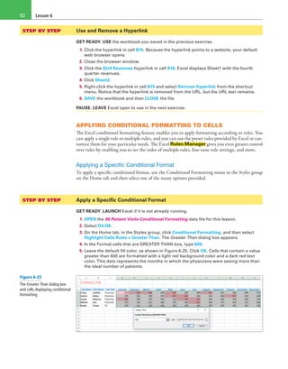 Lesson 692
STEP BY STEP	 Use and Remove a Hyperlink
GET READY. USE the workbook you saved in the previous exercise.
1. Click the hyperlink in cell B15. Because the hyperlink points to a website, your default
web browser opens.
2. Close the browser window.
3. Click the Qtr4 Revenues hyperlink in cell A16. Excel displays Sheet1 with the fourth
quarter revenues.
4. Click Sheet2.
5. Right-click the hyperlink in cell B15 and select Remove Hyperlink from the shortcut
menu. Notice that the hyperlink is removed from the URL, but the URL text remains.
6. SAVE the workbook and then CLOSE the file.
PAUSE. LEAVE Excel open to use in the next exercise.
APPLYING CONDITIONAL FORMATTING TO CELLS
The Excel conditional formatting feature enables you to apply formatting according to rules. You
can apply a single rule or multiple rules, and you can use the preset rules provided by Excel or cus-
tomize them for your particular needs. The Excel Rules Manager gives you even greater control
over rules by enabling you to set the order of multiple rules, fine-tune rule settings, and more.
Applying a Specific Conditional Format
To apply a specific conditional format, use the Conditional Formatting menu in the Styles group
on the Home tab and then select one of the many options provided.
STEP BY STEP	 Apply a Specific Conditional Format
GET READY. LAUNCH Excel if it is not already running.
1. OPEN the 06 Patient Visits Conditional Formatting data file for this lesson.
2. Select D4:O8.
3. On the Home tab, in the Styles group, click Conditional Formatting, and then select
Highlight Cells Rules > Greater Than. The Greater Than dialog box appears.
4. In the Format cells that are GREATER THAN box, type 600.
5. Leave the default fill color, as shown in Figure 6-25. Click OK. Cells that contain a value
greater than 600 are formatted with a light red background color and a dark red text
color. This data represents the months in which the physicians were seeing more than
the ideal number of patients.
Figure 6-25
The Greater Than dialog box
and cells displaying conditional
formatting
 