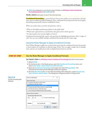 Formatting Cells and Ranges 93
6. SAVE the workbook to your Excel Lesson 6 folder as 06 Patient Visits Conditional
Formatting Solution and CLOSE the file.
PAUSE. LEAVE Excel open to use in the next exercise.
Conditional formatting is a powerful Excel feature that enables you to specify how cells that
meet a given condition should be displayed. Thus, conditional formatting means that Excel applies
formatting automatically, based on established criteria.
When you analyze data, you often ask questions, such as:
• Who are the highest performing students in the grade book?
• Which sales representatives exceeded their sales goals and in which quarters?
• In what months were revenues highest or lowest?
Conditional formatting helps answer such questions by highlighting pertinent cells or ranges of
cells. You can even establish multiple conditional formatting rules for a data range.
Using the Rules Manager to Apply Conditional Formats
Excel’s Rules Manager enables you to choose from preset specific conditional formats that provide
a visual analysis of a worksheet or selected range of data. You can apply a single rule or multiple
rules, and you can modify preset rules to display formats however you like.
STEP BY STEP	 Use the Rules Manager to Apply Conditional Formats
GET READY. OPEN the 06 Patient Visits Conditional Formatting2 data file for this lesson.
1. Select D4:O8.
2. On the Home tab, in the Styles group, open the Conditional Formatting menu and
select Clear Rules > Clear Rules from Selected Cells.
3. Open the Conditional Formatting menu again and select Manage Rules. The
Conditional Formatting Rules Manager dialog box appears.
4. Click the New Rule button. In the New Formatting Rule dialog box, select Format only
top or bottom ranked values. The dialog box changes as shown in Figure 6-26.
Figure 6-26
The New Formatting Rule
dialog box
 