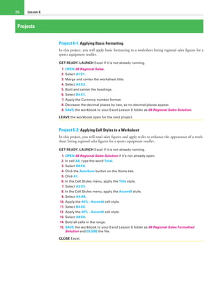 Lesson 696
Projects
Project 6-1: Applying Basic Formatting
In this project, you will apply basic formatting to a worksheet listing regional sales figures for a
sports equipment reseller.
GET READY. LAUNCH Excel if it is not already running.
1. OPEN 06 Regional Sales.
2. Select A1:E1.
3. Merge and center the worksheet title.
4. Select A3:E3.
5. Bold and center the headings.
6. Select B4:E7.
7. Apply the Currency number format.
8. Decrease the decimal places by two, so no decimal places appear.
9. SAVE the workbook to your Excel Lesson 6 folder as 06 Regional Sales Solution.
LEAVE the workbook open for the next project.
Project 6-2: Applying Cell Styles to a Worksheet
In this project, you will total sales figures and apply styles to enhance the appearance of a work-
sheet listing regional sales figures for a sports equipment reseller.
GET READY. LAUNCH Excel if it is not already running.
1. OPEN 06 Regional Sales Solution if it’s not already open.
2. In cell A8, type the word Total.
3. Select B8:E8.
4. Click the AutoSum button on the Home tab.
5. Click A1.
6. In the Cell Styles menu, apply the Title style.
7. Select A3:E3.
8. In the Cell Styles menu, apply the Accent6 style.
9. Select A4:A8.
10. Apply the 40% - Accent6 cell style.
11. Select B4:E8.
12. Apply the 20% - Accent6 cell style.
13. Select A8:E8.
14. Bold all cells in the range.
15. SAVE the workbook to your Excel Lesson 6 folder as 06 Regional Sales Formatted
Solution and CLOSE the file.
CLOSE Excel.
 