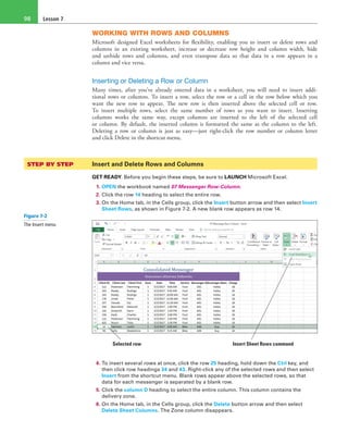 Lesson 798
WORKING WITH ROWS AND COLUMNS
Microsoft designed Excel worksheets for flexibility, enabling you to insert or delete rows and
columns in an existing worksheet, increase or decrease row height and column width, hide
and unhide rows and columns, and even transpose data so that data in a row appears in a
column and vice versa.
Inserting or Deleting a Row or Column
Many times, after you’ve already entered data in a worksheet, you will need to insert addi-
tional rows or columns. To insert a row, select the row or a cell in the row below which you
want the new row to appear. The new row is then inserted above the selected cell or row.
To insert multiple rows, select the same number of rows as you want to insert. Inserting
columns works the same way, except columns are inserted to the left of the selected cell
or column. By default, the inserted column is formatted the same as the column to the left.
Deleting a row or column is just as easy—just right-click the row number or column letter
and click Delete in the shortcut menu.
STEP BY STEP	 Insert and Delete Rows and Columns
GET READY. Before you begin these steps, be sure to LAUNCH Microsoft Excel.
1. OPEN the workbook named 07 Messenger Row-Column.
2. Click the row 14 heading to select the entire row.
3. On the Home tab, in the Cells group, click the Insert button arrow and then select Insert
Sheet Rows, as shown in Figure 7-2. A new blank row appears as row 14.
Selected row Insert Sheet Rows command
4. To insert several rows at once, click the row 25 heading, hold down the Ctrl key, and
then click row headings 34 and 43. Right-click any of the selected rows and then select
Insert from the shortcut menu. Blank rows appear above the selected rows, so that
data for each messenger is separated by a blank row.
5. Click the column D heading to select the entire column. This column contains the
delivery zone.
6. On the Home tab, in the Cells group, click the Delete button arrow and then select
Delete Sheet Columns. The Zone column disappears.
Figure 7-2
The Insert menu
 