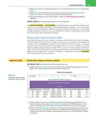 Formatting Worksheets 99
7. Right-click the row 3 heading and select Insert from the shortcut menu. In cell A3, type
Zone 1.
8. Select A3:I3. On the Home tab, in the Alignment group, click the Merge & Center
button. The “Zone 1” text is centered across the data columns.
9. SAVE the workbook in your Excel Lesson 7 folder as 07 Messenger Row-Column
Solution.
PAUSE. LEAVE the workbook open to use in the next exercise.
The column heading or row heading is its identifying letter or number. You select an entire
column or row by clicking its heading. To select multiple adjacent columns or rows, click the first
column or row heading, hold the Shift key, and then click the last heading. You can also select
multiple nonadjacent columns or rows. Just click the first column or row heading, and then hold
down the Ctrl key while clicking other headings.
Modifying Row Height and Column Width
By default, all columns in a new worksheet are the same width and all rows are the same height.
In most worksheets, you will want to change some column or row defaults to accommodate the
worksheet’s data. Modifying the height of rows and width of columns can make a worksheet’s
contents easier to read and increase its visual appeal. You can set a row or column to a specific
height or width or change the height or width to fit the contents. To change height and width set-
tings, use the Format commands in the Cells group on the Home tab, use the shortcut menu that
appears when you right-click a selected row or column, or double-click or drag the boundary,
which is the line between rows or columns.
STEP BY STEP	 Modify Row Height and Column Width
GET READY. USE the workbook from the previous exercise.
1. Double-click the boundary to the right of the column G heading (see Figure 7-3), which
adjusts the column width to show all content in column G.
Point to the boundary line
2. Click anywhere in column H. On the Home tab, in the Cells group, click the Format
button arrow and then select Column Width. In the Column Width dialog box, in the
Column width text box, type 16 and then click OK. All content in column H appears.
3. Click and hold the boundary under the row 3 heading. Drag the line up to decrease the
height of row 3 to 18, as shown in Figure 7-4. Notice that a ScreenTip appears as you
drag the boundary line, showing you the height of the row in points (the first number)
and pixels.
Figure 7-3
Double-clicking the boundary
line between columns G and H
 