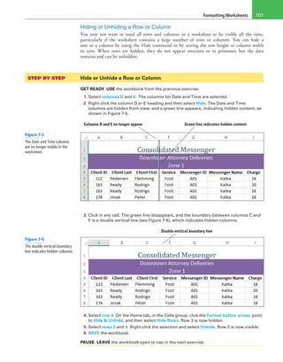 Formatting Worksheets 101
Hiding or Unhiding a Row or Column
You may not want or need all rows and columns in a worksheet to be visible all the time,
particularly if the worksheet contains a large number of rows or columns. You can hide a
row or a column by using the Hide command or by setting the row height or column width
to zero. When rows are hidden, they do not appear onscreen or in printouts, but the data
remains and can be unhidden.
STEP BY STEP	 Hide or Unhide a Row or Column
GET READY. USE the workbook from the previous exercise.
1. Select columns D and E. The columns for Date and Time are selected.
2. Right-click the column D or E heading and then select Hide. The Date and Time
columns are hidden from view, and a green line appears, indicating hidden content, as
shown in Figure 7-5.
Columns D and E no longer appear Green line indicates hidden content
3. Click in any cell. The green line disappears, and the boundary between columns C and
F is a double vertical line (see Figure 7-6), which indicates hidden columns.
Double vertical boundary line
4. Select row 3. On the Home tab, in the Cells group, click the Format button arrow, point
to Hide & Unhide, and then select Hide Rows. Row 3 is now hidden.
5. Select rows 2 and 4. Right-click the selection and select Unhide. Row 3 is now visible.
6. SAVE the workbook.
PAUSE. LEAVE the workbook open to use in the next exercise.
Figure 7-5
The Date and Time columns
are no longer visible in the
worksheet.
Figure 7-6
The double vertical boundary
line indicates hidden columns.
 